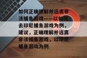 如何正确理解并远离非法捕鱼游戏——以如何去印尼捕鱼游戏为例,建议,正确理解并远离非法捕鱼游戏,以印尼捕鱼游戏为例 如何正确理解并远离非法捕鱼游戏——以如何去印尼捕鱼游戏为例,建议,正确理解并远离非法捕鱼游戏,以印尼捕鱼游戏为例