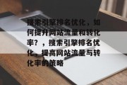 搜索引擎排名优化,如何提升网站流量和转化率?,搜索引擎排名优化,提高网站流量与转化率的策略 搜索引擎排名优化,如何提升网站流量和转化率?,搜索引擎排名优化,提高网站流量与转化率的策略