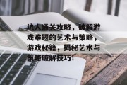 坑人通关攻略,破解游戏难题的艺术与策略,游戏秘籍,揭秘艺术与策略破解技巧! 坑人通关攻略,破解游戏难题的艺术与策略,游戏秘籍,揭秘艺术与策略破解技巧!