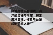探索捕鱼平台游戏，海洋的奥秘与乐趣，探索海洋奥秘，捕鱼平台游戏的乐趣之旅