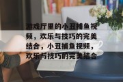 游戏厅里的小丑捕鱼视频,欢乐与技巧的完美结合,小丑捕鱼视频,欢乐与技巧的完美结合 游戏厅里的小丑捕鱼视频,欢乐与技巧的完美结合,小丑捕鱼视频,欢乐与技巧的完美结合