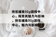 快乐捕鱼91y游戏中心,探索其魅力与影响,快乐捕鱼91y游戏中心,魅力与影响探索 快乐捕鱼91y游戏中心,探索其魅力与影响,快乐捕鱼91y游戏中心,魅力与影响探索