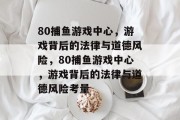 80捕鱼游戏中心，游戏背后的法律与道德风险，80捕鱼游戏中心，游戏背后的法律与道德风险考量