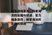 捕鱼游戏星力,探索海洋的乐趣与挑战,星力捕鱼游戏,探索海洋的乐趣与挑战 捕鱼游戏星力,探索海洋的乐趣与挑战,星力捕鱼游戏,探索海洋的乐趣与挑战