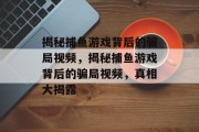 揭秘捕鱼游戏背后的骗局视频,揭秘捕鱼游戏背后的骗局视频,真相大揭露 揭秘捕鱼游戏背后的骗局视频,揭秘捕鱼游戏背后的骗局视频,真相大揭露