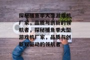 探秘捕鱼季大型游戏机厂家,品质与创新的领航者,探秘捕鱼季大型游戏机厂家,品质与创新双驱动的领航者 探秘捕鱼季大型游戏机厂家,品质与创新的领航者,探秘捕鱼季大型游戏机厂家,品质与创新双驱动的领航者