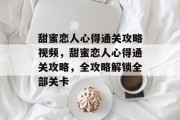 甜蜜恋人心得通关攻略视频,甜蜜恋人心得通关攻略,全攻略解锁全部关卡 甜蜜恋人心得通关攻略视频,甜蜜恋人心得通关攻略,全攻略解锁全部关卡