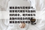 捕鱼游戏与花呗支付，探索现代娱乐与金融科技的结合，现代娱乐与金融科技结合的探索，捕鱼游戏与花呗支付