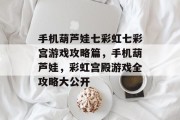 手机葫芦娃七彩虹七彩宫游戏攻略篇,手机葫芦娃,彩虹宫殿游戏全攻略大公开 手机葫芦娃七彩虹七彩宫游戏攻略篇,手机葫芦娃,彩虹宫殿游戏全攻略大公开