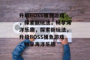 升级BOSS捕鱼游戏，探索新玩法，畅享海洋乐趣，探索新玩法，升级BOSS捕鱼游戏，畅享海洋乐趣