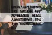 捕鱼达人游戏直播教程下载,轻松上手,畅享海洋捕鱼乐趣,捕鱼达人游戏直播教程,轻松上手,畅享海洋捕鱼乐趣 捕鱼达人游戏直播教程下载,轻松上手,畅享海洋捕鱼乐趣,捕鱼达人游戏直播教程,轻松上手,畅享海洋捕鱼乐趣