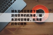 捕鱼游戏管理者下载，游戏世界的航海者，捕鱼游戏管理者，航海者的奇幻世界