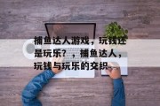 捕鱼达人游戏,玩钱还是玩乐?,捕鱼达人,玩钱与玩乐的交织 捕鱼达人游戏,玩钱还是玩乐?,捕鱼达人,玩钱与玩乐的交织