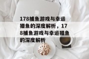 178捕鱼游戏与幸运猎鱼的深度解析,178捕鱼游戏与幸运猎鱼的深度解析 178捕鱼游戏与幸运猎鱼的深度解析,178捕鱼游戏与幸运猎鱼的深度解析