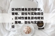 区域性捕鱼游戏规划,策略、目标与实施路径,区域性捕鱼游戏规划,策略、目标与实施路径 区域性捕鱼游戏规划,策略、目标与实施路径,区域性捕鱼游戏规划,策略、目标与实施路径