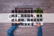 捕鱼达人游戏如何取消关注,简易指南,捕鱼达人游戏,简易指南教你如何取消关注 捕鱼达人游戏如何取消关注,简易指南,捕鱼达人游戏,简易指南教你如何取消关注