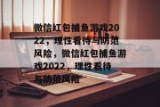 微信红包捕鱼游戏2022,理性看待与防范风险,微信红包捕鱼游戏2022,理性看待与防范风险 微信红包捕鱼游戏2022,理性看待与防范风险,微信红包捕鱼游戏2022,理性看待与防范风险