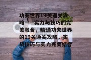功夫世界19关通关攻略——实力与技巧的完美融合，精通功夫世界的19关通关攻略，实战技巧与实力完美结合