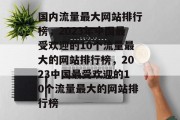 国内流量最大网站排行榜，2023年中国最受欢迎的10个流量最大的网站排行榜，2023中国最受欢迎的10个流量最大的网站排行榜