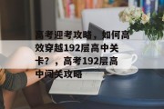 高考迎考攻略,如何高效穿越192层高中关卡?,高考192层高中闯关攻略 高考迎考攻略,如何高效穿越192层高中关卡?,高考192层高中闯关攻略