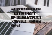 亲朋捕鱼官网游戏关闭,我们该如何面对?,面对亲朋捕鱼官网游戏关闭的挑战,我们该如何应对? 亲朋捕鱼官网游戏关闭,我们该如何面对?,面对亲朋捕鱼官网游戏关闭的挑战,我们该如何应对?