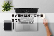 星力捕鱼游戏,探索捕鱼之乐 星力捕鱼游戏,探索捕鱼之乐