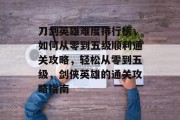 刀剑英雄难度排行榜,如何从零到五级顺利通关攻略,轻松从零到五级,剑侠英雄的通关攻略指南 刀剑英雄难度排行榜,如何从零到五级顺利通关攻略,轻松从零到五级,剑侠英雄的通关攻略指南