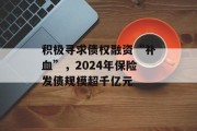 积极寻求债权融资“补血”,2024年保险发债规模超千亿元 积极寻求债权融资“补血”,2024年保险发债规模超千亿元
