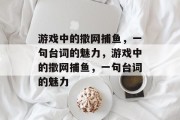 游戏中的撒网捕鱼,一句台词的魅力,游戏中的撒网捕鱼,一句台词的魅力 游戏中的撒网捕鱼,一句台词的魅力,游戏中的撒网捕鱼,一句台词的魅力