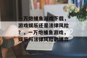 一万炮捕鱼游戏下载,游戏娱乐还是法律风险?,一万炮捕鱼游戏,娱乐与法律风险的博弈 一万炮捕鱼游戏下载,游戏娱乐还是法律风险?,一万炮捕鱼游戏,娱乐与法律风险的博弈