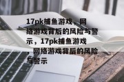 17pk捕鱼游戏,网络游戏背后的风险与警示,17pk捕鱼游戏,网络游戏背后的风险与警示 17pk捕鱼游戏,网络游戏背后的风险与警示,17pk捕鱼游戏,网络游戏背后的风险与警示
