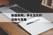 新疆新闻，多元文化的交融与发展