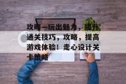 攻略—玩出魅力,提升通关技巧,攻略,提高游戏体验!走心设计关卡策略 攻略—玩出魅力,提升通关技巧,攻略,提高游戏体验!走心设计关卡策略
