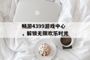 畅游4399游戏中心,解锁无限欢乐时光 畅游4399游戏中心,解锁无限欢乐时光