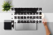 乐乐捕鱼手机游戏官网，游戏体验与安全并重，乐乐捕鱼手机游戏官网，游戏体验与安全并重