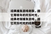 经典捕鱼游戏老版,回忆那些年的欢乐时光,经典老版捕鱼游戏,回忆欢乐时光的经典之作 经典捕鱼游戏老版,回忆那些年的欢乐时光,经典老版捕鱼游戏,回忆欢乐时光的经典之作