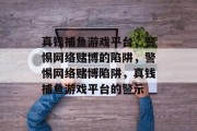 真钱捕鱼游戏平台,警惕网络赌博的陷阱,警惕网络赌博陷阱,真钱捕鱼游戏平台的警示 真钱捕鱼游戏平台,警惕网络赌博的陷阱,警惕网络赌博陷阱,真钱捕鱼游戏平台的警示