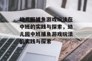 幼儿园捕鱼游戏玩法在中班的实践与探索,幼儿园中班捕鱼游戏玩法的实践与探索 幼儿园捕鱼游戏玩法在中班的实践与探索,幼儿园中班捕鱼游戏玩法的实践与探索