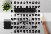 SEO(搜索引擎优化)是指通过使用关键词、策略和工具提高网站在搜索结果中的可见度。这个过程可以帮助网站的流量增加,并增加潜在客户对网站的认知和购买决策。,SEO,提升网站可见度的关键步骤 SEO(搜索引擎优化)是指通过使用关键词、策略和工具提高网站在搜索结果中的可见度。这个过程可以帮助网站的流量增加,并增加潜在客户对网站的认知和购买决策。,SEO,提升网站可见度的关键步骤