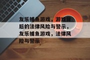 友乐捕鱼游戏,游戏背后的法律风险与警示,友乐捕鱼游戏,法律风险与警示 友乐捕鱼游戏,游戏背后的法律风险与警示,友乐捕鱼游戏,法律风险与警示