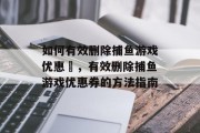 如何有效删除捕鱼游戏优惠劵,有效删除捕鱼游戏优惠券的方法指南 如何有效删除捕鱼游戏优惠劵,有效删除捕鱼游戏优惠券的方法指南