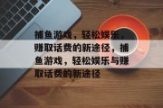 捕鱼游戏,轻松娱乐,赚取话费的新途径,捕鱼游戏,轻松娱乐与赚取话费的新途径 捕鱼游戏,轻松娱乐,赚取话费的新途径,捕鱼游戏,轻松娱乐与赚取话费的新途径
