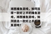 湘西捕鱼游戏,如何选择一款好上手的捕鱼游戏,湘西捕鱼游戏,如何挑选一款好上手的捕鱼游戏? 湘西捕鱼游戏,如何选择一款好上手的捕鱼游戏,湘西捕鱼游戏,如何挑选一款好上手的捕鱼游戏?