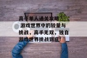 高手单人通关攻略 - 游戏世界中的较量与挑战,高手无双,独自游戏世界挑战到底! 高手单人通关攻略 - 游戏世界中的较量与挑战,高手无双,独自游戏世界挑战到底!