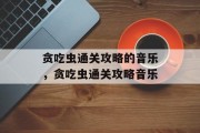 贪吃虫通关攻略的音乐,贪吃虫通关攻略音乐 贪吃虫通关攻略的音乐,贪吃虫通关攻略音乐