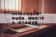 2023年化妆品购物网站排名,揭秘热门平台,助力美丽消费 2023年化妆品购物网站排名,揭秘热门平台,助力美丽消费