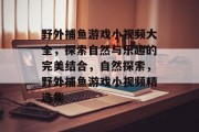 野外捕鱼游戏小视频大全,探索自然与乐趣的完美结合,自然探索,野外捕鱼游戏小视频精选集 野外捕鱼游戏小视频大全,探索自然与乐趣的完美结合,自然探索,野外捕鱼游戏小视频精选集