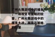 广州火舞游戏中的捕鱼,一场视觉与策略的较量,广州火舞游戏中的捕鱼大战,视觉与策略的较量 广州火舞游戏中的捕鱼,一场视觉与策略的较量,广州火舞游戏中的捕鱼大战,视觉与策略的较量