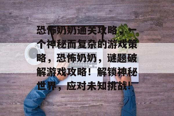 恐怖奶奶通关攻略，一个神秘而复杂的游戏策略，恐怖奶奶，谜题破解游戏攻略！解锁神秘世界，应对未知挑战!