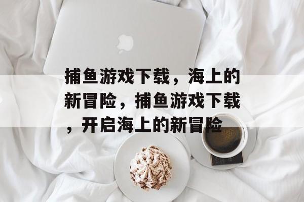 捕鱼游戏下载,海上的新冒险,捕鱼游戏下载,开启海上的新冒险 捕鱼游戏下载,海上的新冒险,捕鱼游戏下载,开启海上的新冒险